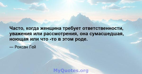 Часто, когда женщина требует ответственности, уважения или рассмотрения, она сумасшедшая, ноющая или что -то в этом роде.