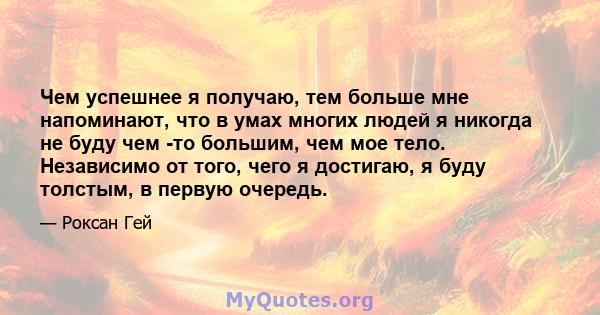 Чем успешнее я получаю, тем больше мне напоминают, что в умах многих людей я никогда не буду чем -то большим, чем мое тело. Независимо от того, чего я достигаю, я буду толстым, в первую очередь.