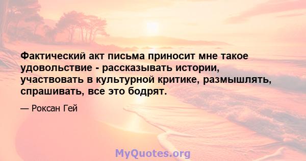 Фактический акт письма приносит мне такое удовольствие - рассказывать истории, участвовать в культурной критике, размышлять, спрашивать, все это бодрят.