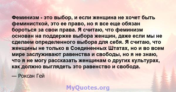 Феминизм - это выбор, и если женщина не хочет быть феминисткой, это ее право, но я все еще обязан бороться за свои права. Я считаю, что феминизм основан на поддержке выбора женщин, даже если мы не сделаем определенного