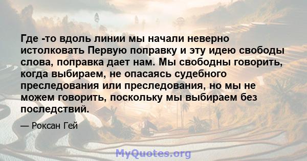 Где -то вдоль линии мы начали неверно истолковать Первую поправку и эту идею свободы слова, поправка дает нам. Мы свободны говорить, когда выбираем, не опасаясь судебного преследования или преследования, но мы не можем