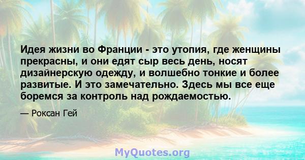 Идея жизни во Франции - это утопия, где женщины прекрасны, и они едят сыр весь день, носят дизайнерскую одежду, и волшебно тонкие и более развитые. И это замечательно. Здесь мы все еще боремся за контроль над