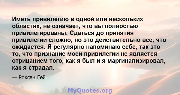 Иметь привилегию в одной или нескольких областях, не означает, что вы полностью привилегированы. Сдаться до принятия привилегий сложно, но это действительно все, что ожидается. Я регулярно напоминаю себе, так это то,