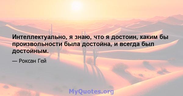 Интеллектуально, я знаю, что я достоин, каким бы произвольности была достойна, и всегда был достойным.