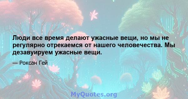 Люди все время делают ужасные вещи, но мы не регулярно отрекаемся от нашего человечества. Мы дезавуируем ужасные вещи.