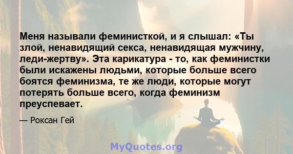 Меня называли феминисткой, и я слышал: «Ты злой, ненавидящий секса, ненавидящая мужчину, леди-жертву». Эта карикатура - то, как феминистки были искажены людьми, которые больше всего боятся феминизма, те же люди, которые 