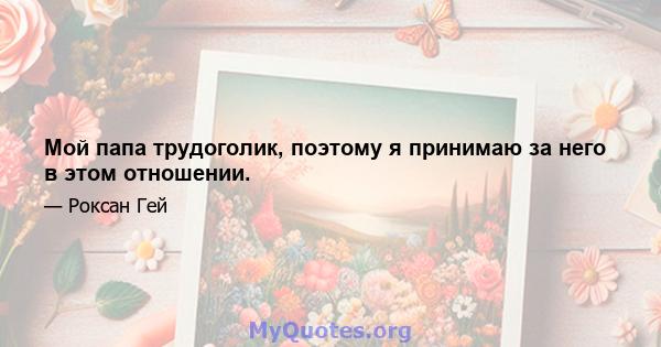 Мой папа трудоголик, поэтому я принимаю за него в этом отношении.