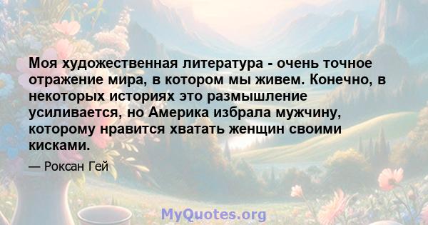 Моя художественная литература - очень точное отражение мира, в котором мы живем. Конечно, в некоторых историях это размышление усиливается, но Америка избрала мужчину, которому нравится хватать женщин своими кисками.