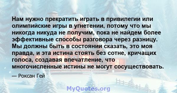 Нам нужно прекратить играть в привилегии или олимпийские игры в угнетении, потому что мы никогда никуда не получим, пока не найдем более эффективные способы разговора через разницу. Мы должны быть в состоянии сказать,