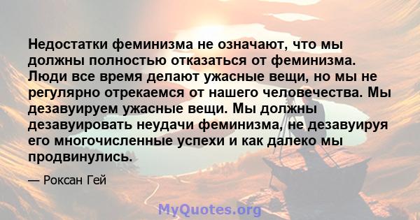 Недостатки феминизма не означают, что мы должны полностью отказаться от феминизма. Люди все время делают ужасные вещи, но мы не регулярно отрекаемся от нашего человечества. Мы дезавуируем ужасные вещи. Мы должны