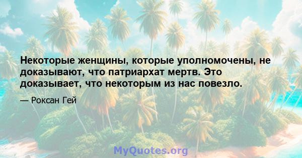 Некоторые женщины, которые уполномочены, не доказывают, что патриархат мертв. Это доказывает, что некоторым из нас повезло.