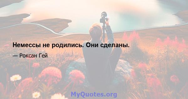 Немессы не родились. Они сделаны.