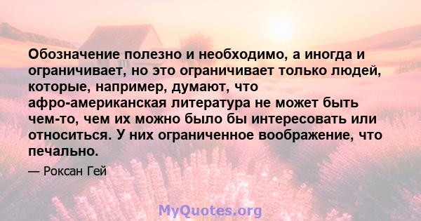 Обозначение полезно и необходимо, а иногда и ограничивает, но это ограничивает только людей, которые, например, думают, что афро-американская литература не может быть чем-то, чем их можно было бы интересовать или