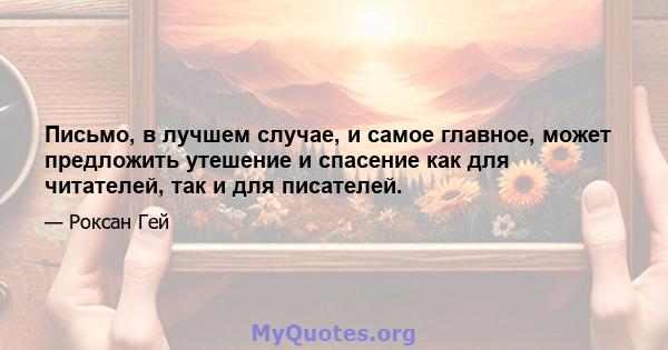 Письмо, в лучшем случае, и самое главное, может предложить утешение и спасение как для читателей, так и для писателей.