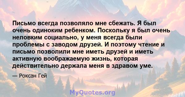 Письмо всегда позволяло мне сбежать. Я был очень одиноким ребенком. Поскольку я был очень неловким социально, у меня всегда были проблемы с заводом друзей. И поэтому чтение и письмо позволили мне иметь друзей и иметь