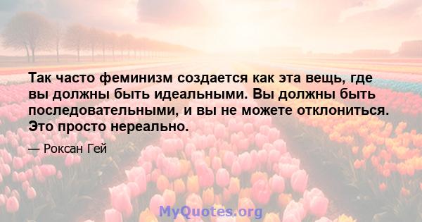 Так часто феминизм создается как эта вещь, где вы должны быть идеальными. Вы должны быть последовательными, и вы не можете отклониться. Это просто нереально.