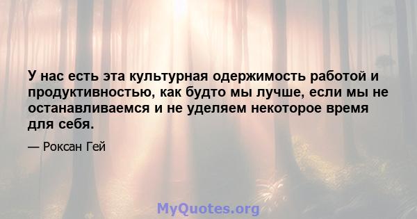 У нас есть эта культурная одержимость работой и продуктивностью, как будто мы лучше, если мы не останавливаемся и не уделяем некоторое время для себя.