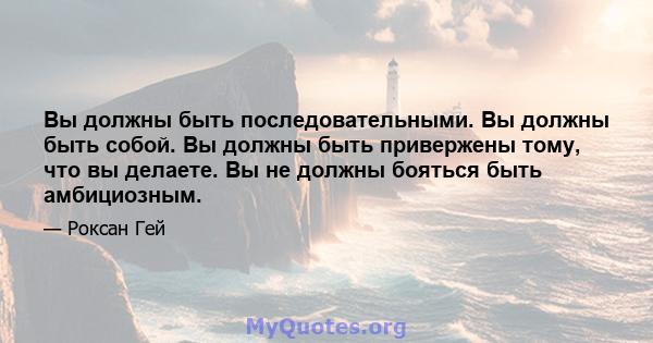 Вы должны быть последовательными. Вы должны быть собой. Вы должны быть привержены тому, что вы делаете. Вы не должны бояться быть амбициозным.