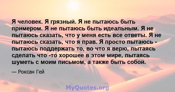 Я человек. Я грязный. Я не пытаюсь быть примером. Я не пытаюсь быть идеальным. Я не пытаюсь сказать, что у меня есть все ответы. Я не пытаюсь сказать, что я прав. Я просто пытаюсь - пытаюсь поддержать то, во что я верю, 