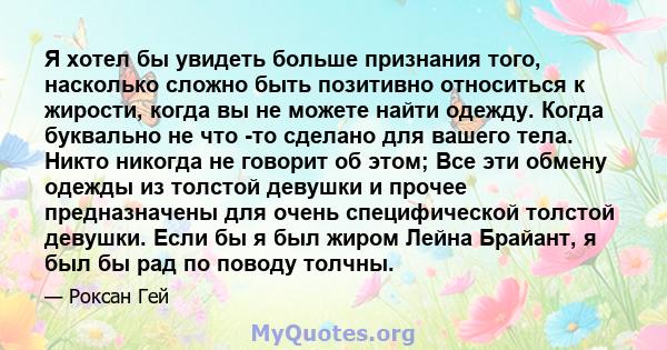 Я хотел бы увидеть больше признания того, насколько сложно быть позитивно относиться к жирости, когда вы не можете найти одежду. Когда буквально не что -то сделано для вашего тела. Никто никогда не говорит об этом; Все