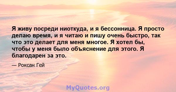 Я живу посреди ниоткуда, и я бессонница. Я просто делаю время, и я читаю и пишу очень быстро, так что это делает для меня многое. Я хотел бы, чтобы у меня было объяснение для этого. Я благодарен за это.