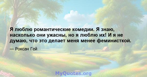 Я люблю романтические комедии. Я знаю, насколько они ужасны, но я люблю их! И я не думаю, что это делает меня менее феминисткой.