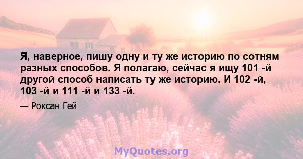 Я, наверное, пишу одну и ту же историю по сотням разных способов. Я полагаю, сейчас я ищу 101 -й другой способ написать ту же историю. И 102 -й, 103 -й и 111 -й и 133 -й.