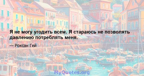 Я не могу угодить всем. Я стараюсь не позволять давлению потреблять меня.