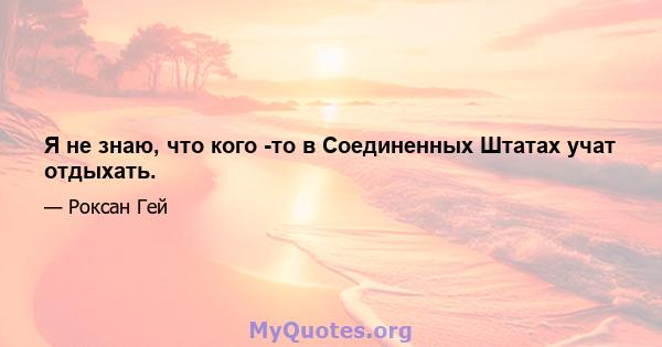 Я не знаю, что кого -то в Соединенных Штатах учат отдыхать.