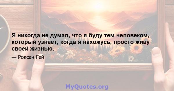 Я никогда не думал, что я буду тем человеком, который узнает, когда я нахожусь, просто живу своей жизнью.