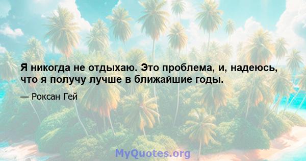 Я никогда не отдыхаю. Это проблема, и, надеюсь, что я получу лучше в ближайшие годы.