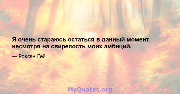 Я очень стараюсь остаться в данный момент, несмотря на свирепость моих амбиций.