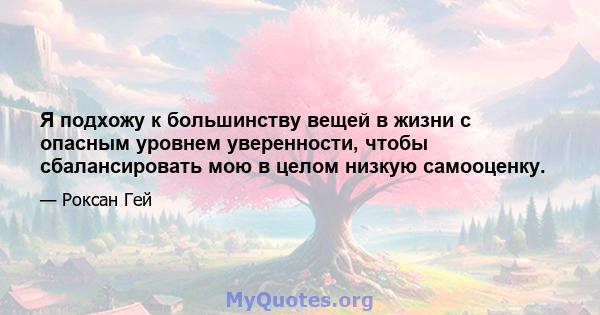 Я подхожу к большинству вещей в жизни с опасным уровнем уверенности, чтобы сбалансировать мою в целом низкую самооценку.