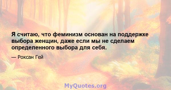 Я считаю, что феминизм основан на поддержке выбора женщин, даже если мы не сделаем определенного выбора для себя.