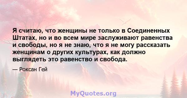 Я считаю, что женщины не только в Соединенных Штатах, но и во всем мире заслуживают равенства и свободы, но я не знаю, что я не могу рассказать женщинам о других культурах, как должно выглядеть это равенство и свобода.