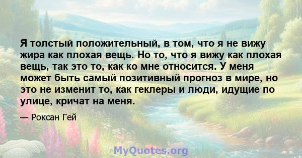 Я толстый положительный, в том, что я не вижу жира как плохая вещь. Но то, что я вижу как плохая вещь, так это то, как ко мне относится. У меня может быть самый позитивный прогноз в мире, но это не изменит то, как