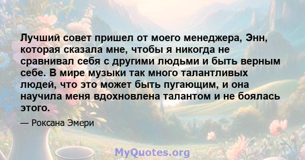 Лучший совет пришел от моего менеджера, Энн, которая сказала мне, чтобы я никогда не сравнивал себя с другими людьми и быть верным себе. В мире музыки так много талантливых людей, что это может быть пугающим, и она