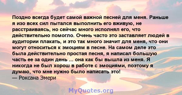 Поздно всегда будет самой важной песней для меня. Раньше я изо всех сил пытался выполнить его вживую, не расстраиваясь, но сейчас много исполнял его, что действительно помогло. Очень часто это заставляет людей в