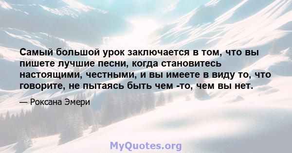 Самый большой урок заключается в том, что вы пишете лучшие песни, когда становитесь настоящими, честными, и вы имеете в виду то, что говорите, не пытаясь быть чем -то, чем вы нет.