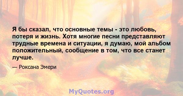 Я бы сказал, что основные темы - это любовь, потеря и жизнь. Хотя многие песни представляют трудные времена и ситуации, я думаю, мой альбом положительный, сообщение в том, что все станет лучше.