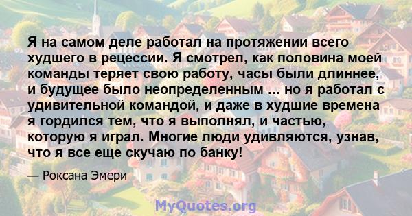 Я на самом деле работал на протяжении всего худшего в рецессии. Я смотрел, как половина моей команды теряет свою работу, часы были длиннее, и будущее было неопределенным ... но я работал с удивительной командой, и даже