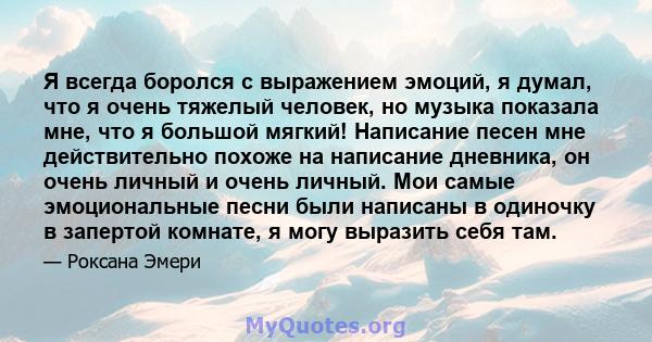 Я всегда боролся с выражением эмоций, я думал, что я очень тяжелый человек, но музыка показала мне, что я большой мягкий! Написание песен мне действительно похоже на написание дневника, он очень личный и очень личный.