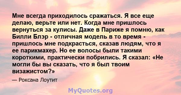 Мне всегда приходилось сражаться. Я все еще делаю, верьте или нет. Когда мне пришлось вернуться за кулисы. Даже в Париже я помню, как Билли Блэр - отличная модель в то время - пришлось мне подкрасться, сказав людям, что 