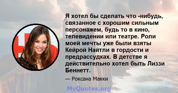 Я хотел бы сделать что -нибудь, связанное с хорошим сильным персонажем, будь то в кино, телевидении или театре. Роли моей мечты уже были взяты Кейрой Найтли в гордости и предрассудках. В детстве я действительно хотел