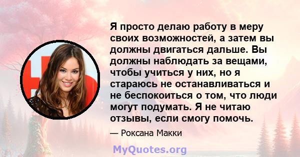 Я просто делаю работу в меру своих возможностей, а затем вы должны двигаться дальше. Вы должны наблюдать за вещами, чтобы учиться у них, но я стараюсь не останавливаться и не беспокоиться о том, что люди могут подумать. 