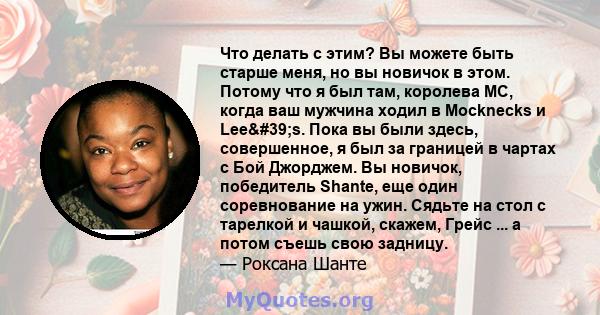 Что делать с этим? Вы можете быть старше меня, но вы новичок в этом. Потому что я был там, королева MC, когда ваш мужчина ходил в Mocknecks и Lee's. Пока вы были здесь, совершенное, я был за границей в чартах с Бой