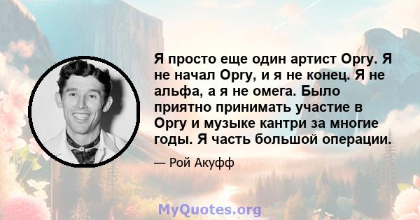 Я просто еще один артист Opry. Я не начал Opry, и я не конец. Я не альфа, а я не омега. Было приятно принимать участие в Opry и музыке кантри за многие годы. Я часть большой операции.