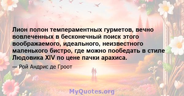 Лион полон темпераментных гурметов, вечно вовлеченных в бесконечный поиск этого воображаемого, идеального, неизвестного маленького бистро, где можно пообедать в стиле Людовика XIV по цене пачки арахиса.