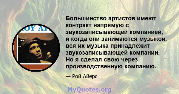 Большинство артистов имеют контракт напрямую с звукозаписывающей компанией, и когда они занимаются музыкой, вся их музыка принадлежит звукозаписывающей компании. Но я сделал свою через производственную компанию.