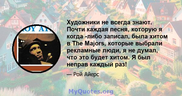 Художники не всегда знают. Почти каждая песня, которую я когда -либо записал, была хитом в The Majors, которые выбрали рекламные люди, я не думал, что это будет хитом. Я был неправ каждый раз!